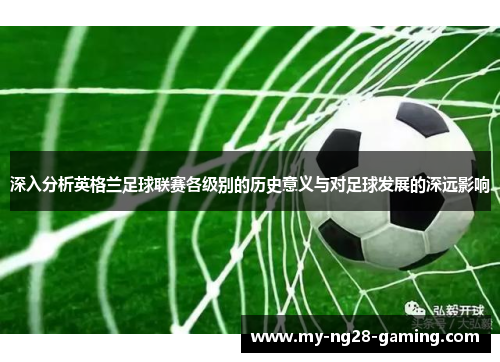 深入分析英格兰足球联赛各级别的历史意义与对足球发展的深远影响 深入分析英格兰足球联赛各级别的历史意义与对足球发展的深远影响