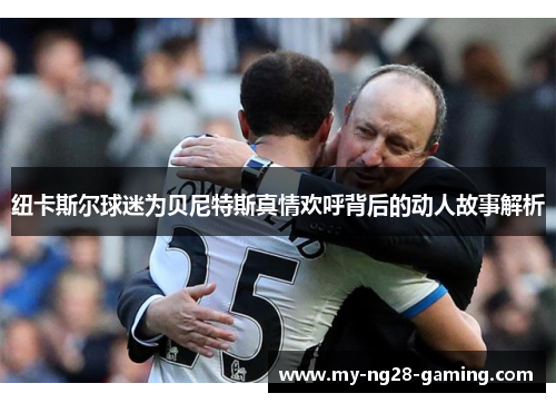 纽卡斯尔球迷为贝尼特斯真情欢呼背后的动人故事解析
