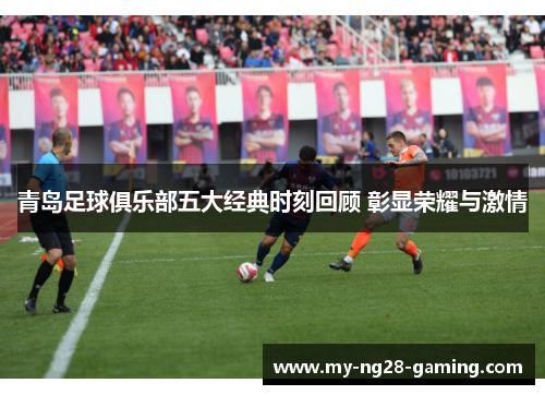 青岛足球俱乐部五大经典时刻回顾 彰显荣耀与激情 青岛足球俱乐部五大经典时刻回顾 彰显荣耀与激情