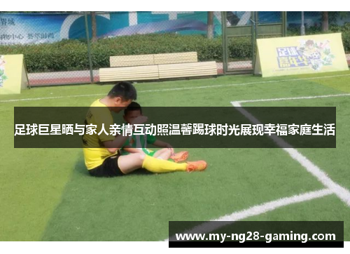 足球巨星晒与家人亲情互动照温馨踢球时光展现幸福家庭生活
