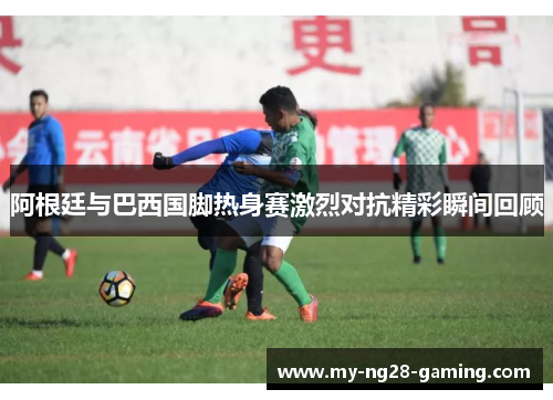 阿根廷与巴西国脚热身赛激烈对抗精彩瞬间回顾