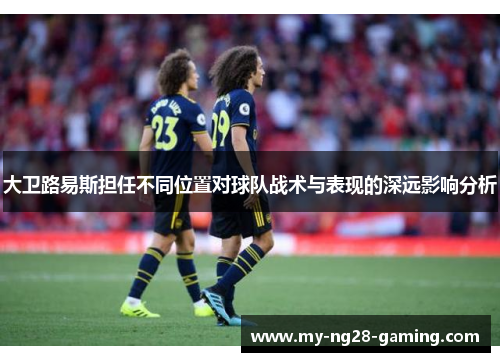 大卫路易斯担任不同位置对球队战术与表现的深远影响分析 大卫路易斯担任不同位置对球队战术与表现的深远影响分析
