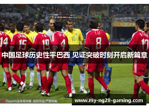中国足球历史性平巴西 见证突破时刻开启新篇章 中国足球历史性平巴西 见证突破时刻开启新篇章