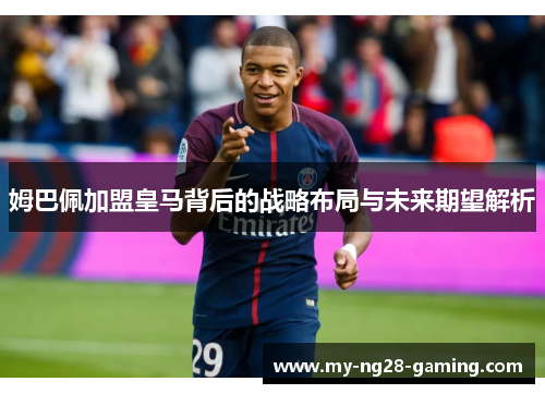 姆巴佩加盟皇马背后的战略布局与未来期望解析 姆巴佩加盟皇马背后的战略布局与未来期望解析