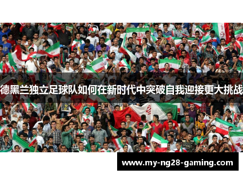 德黑兰独立足球队如何在新时代中突破自我迎接更大挑战 德黑兰独立足球队如何在新时代中突破自我迎接更大挑战
