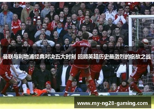 曼联与利物浦经典对决五大时刻 回顾英超历史最激烈的宿敌之战 曼联与利物浦经典对决五大时刻 回顾英超历史最激烈的宿敌之战