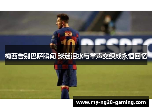 梅西告别巴萨瞬间 球迷泪水与掌声交织成永恒回忆