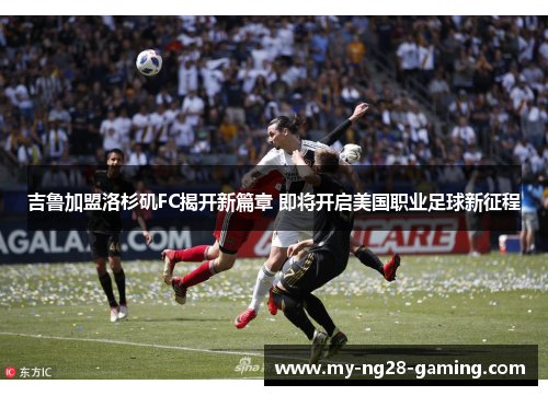 吉鲁加盟洛杉矶FC揭开新篇章 即将开启美国职业足球新征程