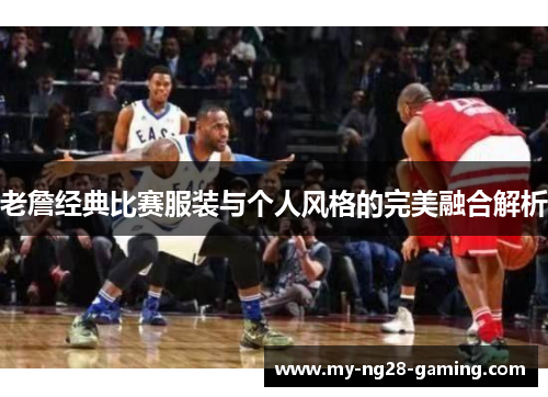 老詹经典比赛服装与个人风格的完美融合解析