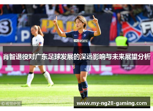 肖智退役对广东足球发展的深远影响与未来展望分析