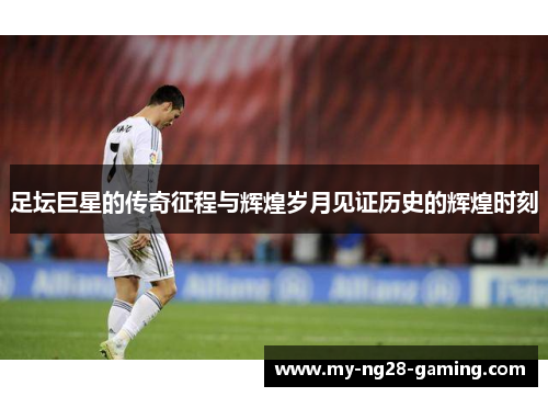 足坛巨星的传奇征程与辉煌岁月见证历史的辉煌时刻