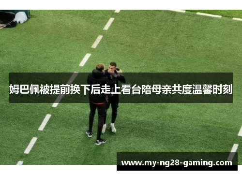 姆巴佩被提前换下后走上看台陪母亲共度温馨时刻 姆巴佩被提前换下后走上看台陪母亲共度温馨时刻