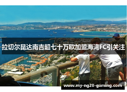 拉切尔昆达南吉超七十万欧加盟海湾FC引关注 拉切尔昆达南吉超七十万欧加盟海湾FC引关注